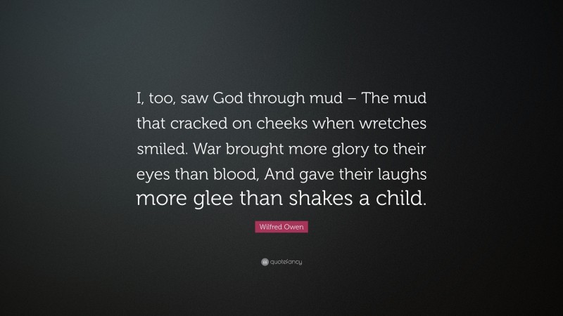 Wilfred Owen Quote: “I, too, saw God through mud – The mud that cracked on cheeks when wretches smiled. War brought more glory to their eyes than blood, And gave their laughs more glee than shakes a child.”