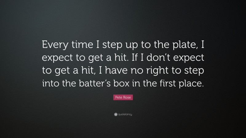 Pete Rose Quote: “Every time I step up to the plate, I expect to get a hit. If I don’t expect to get a hit, I have no right to step into the batter’s box in the first place.”