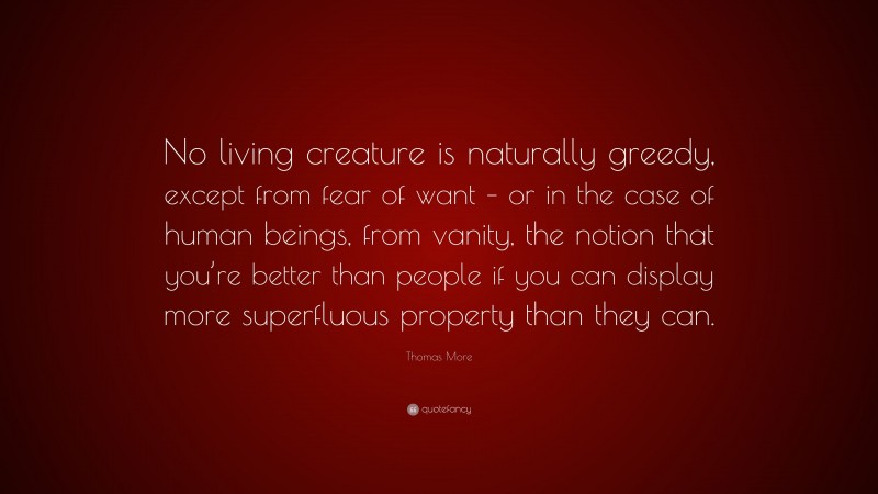 Thomas More Quote: “No living creature is naturally greedy, except from fear of want – or in the case of human beings, from vanity, the notion that you’re better than people if you can display more superfluous property than they can.”
