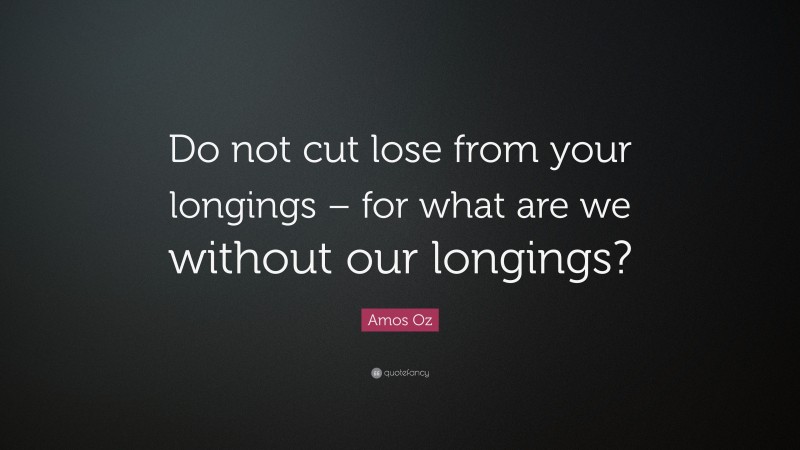 Amos Oz Quote: “Do not cut lose from your longings – for what are we without our longings?”