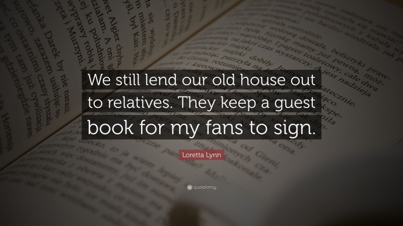 Loretta Lynn Quote: “We still lend our old house out to relatives. They keep a guest book for my fans to sign.”