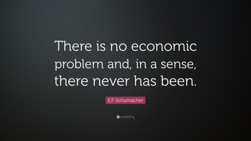 E.F. Schumacher Quote: “There is no economic problem and, in a sense, there never has been.”