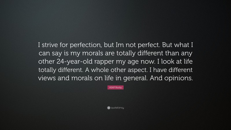 ASAP Rocky Quote: “I strive for perfection, but Im not perfect. But what I can say is my morals are totally different than any other 24-year-old rapper my age now. I look at life totally different. A whole other aspect. I have different views and morals on life in general. And opinions.”
