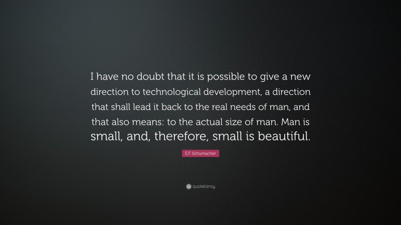 E.F. Schumacher Quote: “I have no doubt that it is possible to give a new direction to technological development, a direction that shall lead it back to the real needs of man, and that also means: to the actual size of man. Man is small, and, therefore, small is beautiful.”
