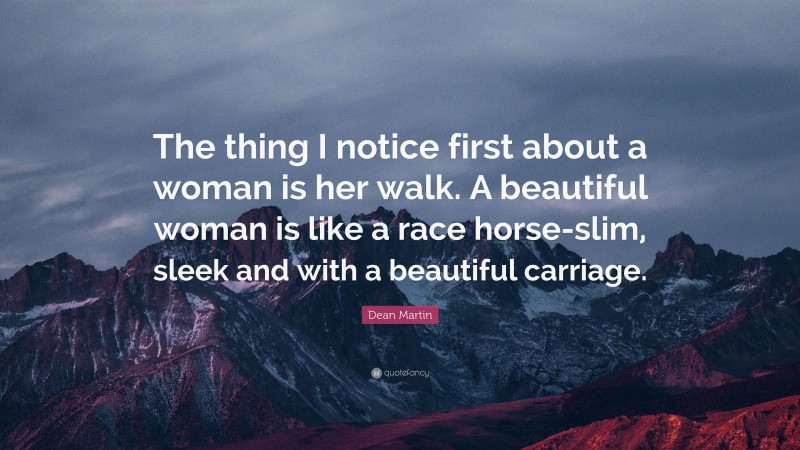 Dean Martin Quote: “The thing I notice first about a woman is her walk. A beautiful woman is like a race horse-slim, sleek and with a beautiful carriage.”