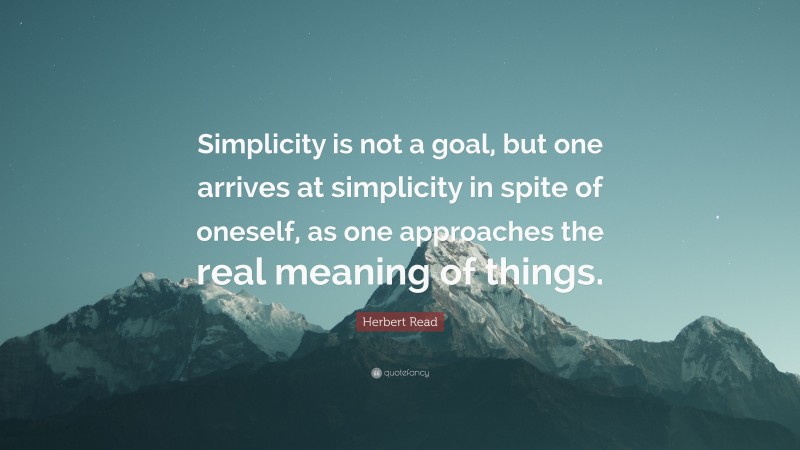 Herbert Read Quote: “Simplicity is not a goal, but one arrives at simplicity in spite of oneself, as one approaches the real meaning of things.”