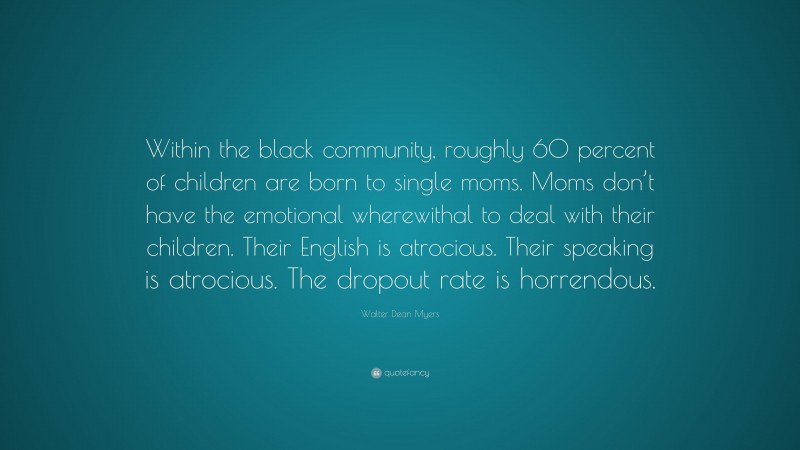 Walter Dean Myers Quote: “Within the black community, roughly 60 percent of children are born to single moms. Moms don’t have the emotional wherewithal to deal with their children. Their English is atrocious. Their speaking is atrocious. The dropout rate is horrendous.”