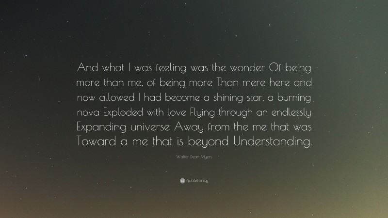Walter Dean Myers Quote: “And what I was feeling was the wonder Of being more than me, of being more Than mere here and now allowed I had become a shining star, a burning nova Exploded with love Flying through an endlessly Expanding universe Away from the me that was Toward a me that is beyond Understanding.”