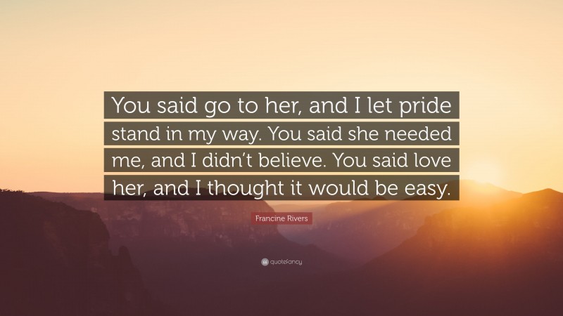 Francine Rivers Quote: “You said go to her, and I let pride stand in my way. You said she needed me, and I didn’t believe. You said love her, and I thought it would be easy.”
