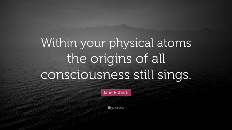 Jane Roberts Quote: “Within your physical atoms the origins of all consciousness still sings.”