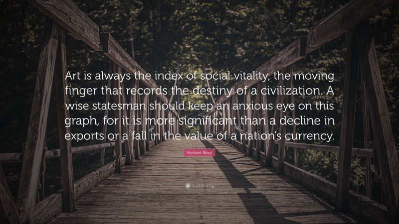 Herbert Read Quote: “Art is always the index of social vitality, the moving finger that records the destiny of a civilization. A wise statesman should keep an anxious eye on this graph, for it is more significant than a decline in exports or a fall in the value of a nation’s currency.”