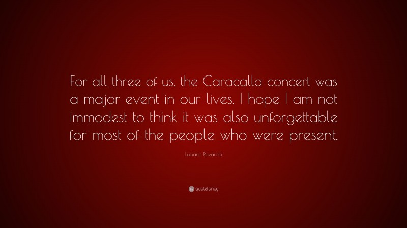 Luciano Pavarotti Quote: “For all three of us, the Caracalla concert was a major event in our lives. I hope I am not immodest to think it was also unforgettable for most of the people who were present.”