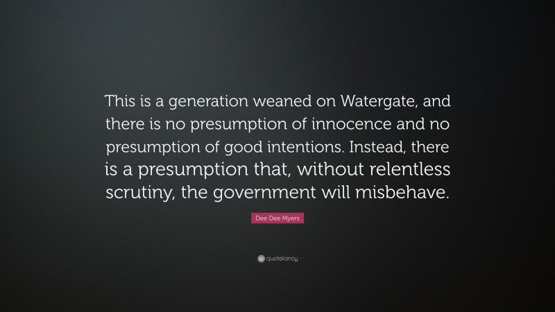 Dee Dee Myers Quote: “This is a generation weaned on Watergate, and there is no presumption of innocence and no presumption of good intentions. Instead, there is a presumption that, without relentless scrutiny, the government will misbehave.”