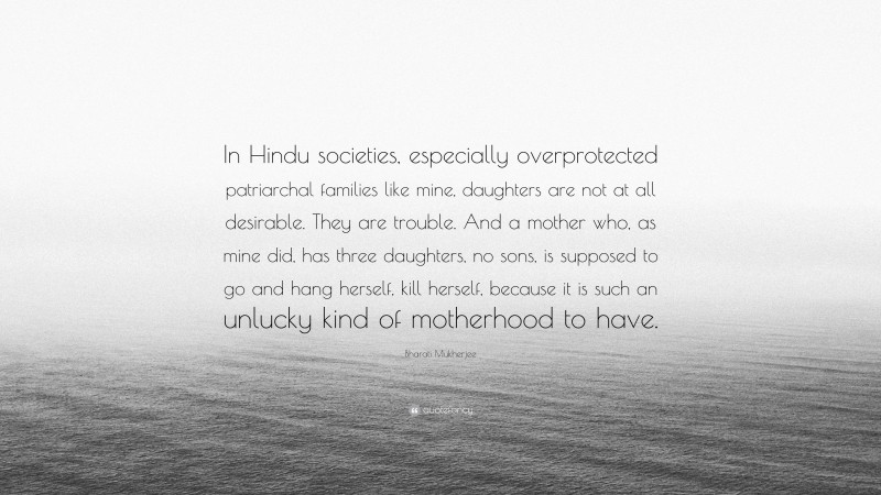 Bharati Mukherjee Quote: “In Hindu societies, especially overprotected patriarchal families like mine, daughters are not at all desirable. They are trouble. And a mother who, as mine did, has three daughters, no sons, is supposed to go and hang herself, kill herself, because it is such an unlucky kind of motherhood to have.”