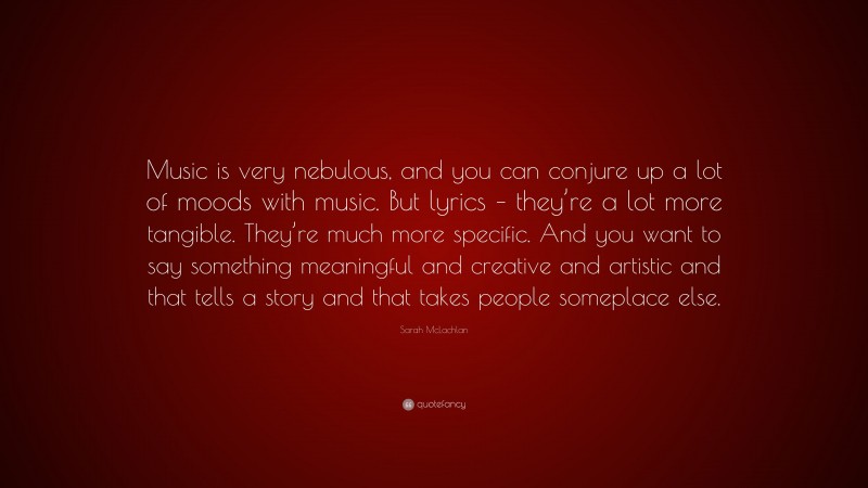 Sarah McLachlan Quote: “Music is very nebulous, and you can conjure up a lot of moods with music. But lyrics – they’re a lot more tangible. They’re much more specific. And you want to say something meaningful and creative and artistic and that tells a story and that takes people someplace else.”