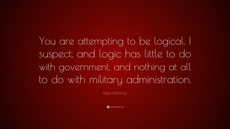 Robin McKinley Quote: “You are attempting to be logical, I suspect, and logic has little to do with government, and nothing at all to do with military administration.”