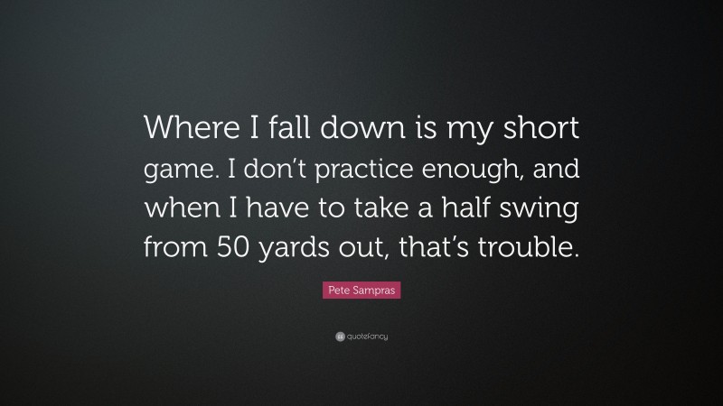 Pete Sampras Quote: “Where I fall down is my short game. I don’t practice enough, and when I have to take a half swing from 50 yards out, that’s trouble.”