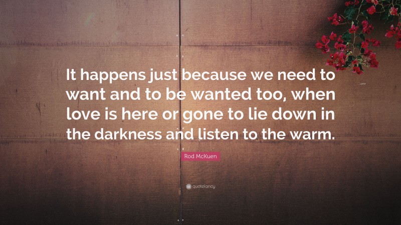 Rod McKuen Quote: “It happens just because we need to want and to be wanted too, when love is here or gone to lie down in the darkness and listen to the warm.”