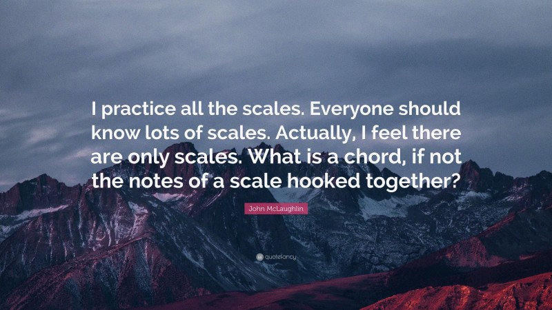 John McLaughlin Quote: “I practice all the scales. Everyone should know lots of scales. Actually, I feel there are only scales. What is a chord, if not the notes of a scale hooked together?”