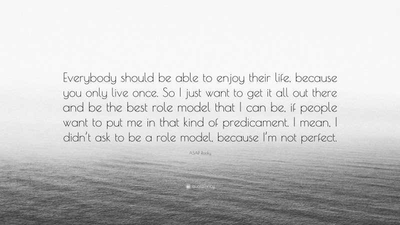 ASAP Rocky Quote: “Everybody should be able to enjoy their life, because you only live once. So I just want to get it all out there and be the best role model that I can be, if people want to put me in that kind of predicament. I mean, I didn’t ask to be a role model, because I’m not perfect.”