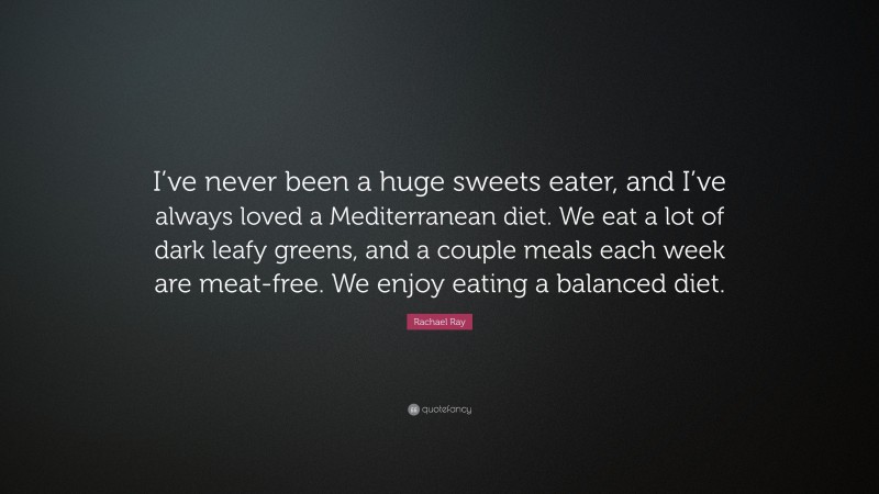 Rachael Ray Quote: “I’ve never been a huge sweets eater, and I’ve always loved a Mediterranean diet. We eat a lot of dark leafy greens, and a couple meals each week are meat-free. We enjoy eating a balanced diet.”