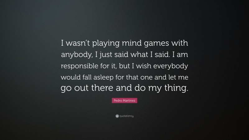Pedro Martinez Quote: “I wasn’t playing mind games with anybody, I just said what I said. I am responsible for it, but I wish everybody would fall asleep for that one and let me go out there and do my thing.”