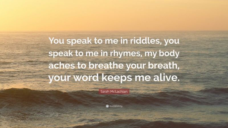 Sarah McLachlan Quote: “You speak to me in riddles, you speak to me in rhymes, my body aches to breathe your breath, your word keeps me alive.”