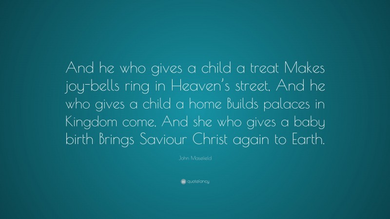 John Masefield Quote: “And he who gives a child a treat Makes joy-bells ring in Heaven’s street, And he who gives a child a home Builds palaces in Kingdom come, And she who gives a baby birth Brings Saviour Christ again to Earth.”