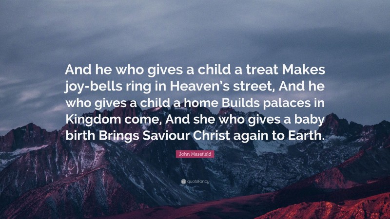 John Masefield Quote: “And he who gives a child a treat Makes joy-bells ring in Heaven’s street, And he who gives a child a home Builds palaces in Kingdom come, And she who gives a baby birth Brings Saviour Christ again to Earth.”