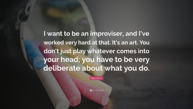 Neil Peart Quote: “I want to be an improviser, and I’ve worked very hard at that. It’s an art. You don’t just play whatever comes into your head; you have to be very deliberate about what you do.”