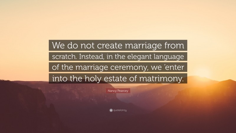 Nancy Pearcey Quote: “We do not create marriage from scratch. Instead, in the elegant language of the marriage ceremony, we ’enter into the holy estate of matrimony.”