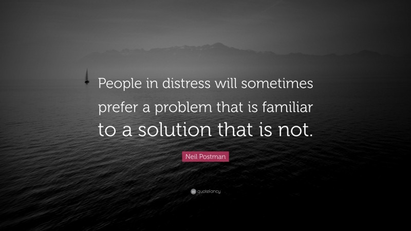 Neil Postman Quote: “People in distress will sometimes prefer a problem that is familiar to a solution that is not.”