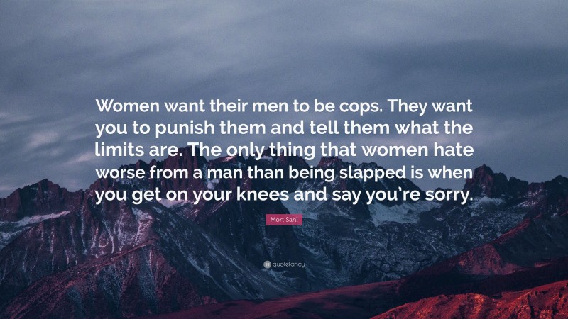 Mort Sahl Quote: “Women want their men to be cops. They want you to punish them and tell them what the limits are. The only thing that women hate worse from a man than being slapped is when you get on your knees and say you’re sorry.”