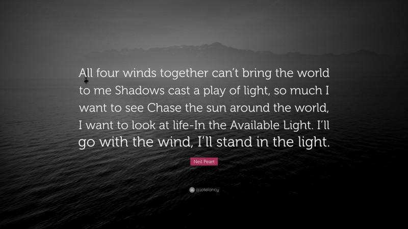 Neil Peart Quote: “All four winds together can’t bring the world to me Shadows cast a play of light, so much I want to see Chase the sun around the world, I want to look at life-In the Available Light. I’ll go with the wind, I’ll stand in the light.”