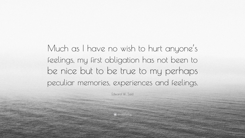 Edward W. Said Quote: “Much as I have no wish to hurt anyone’s feelings, my first obligation has not been to be nice but to be true to my perhaps peculiar memories, experiences and feelings.”