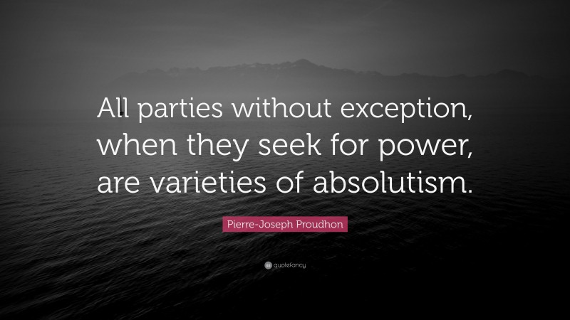 Pierre-Joseph Proudhon Quote: “All parties without exception, when they seek for power, are varieties of absolutism.”