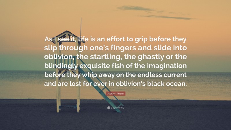 Mervyn Peake Quote: “As I see it, life is an effort to grip before they slip through one’s fingers and slide into oblivion, the startling, the ghastly or the blindingly exquisite fish of the imagination before they whip away on the endless current and are lost for ever in oblivion’s black ocean.”