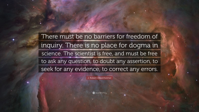 J. Robert Oppenheimer Quote: “There must be no barriers for freedom of inquiry. There is no place for dogma in science. The scientist is free, and must be free to ask any question, to doubt any assertion, to seek for any evidence, to correct any errors.”
