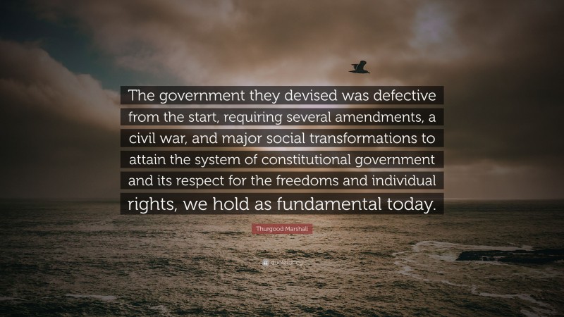 Thurgood Marshall Quote: “The government they devised was defective from the start, requiring several amendments, a civil war, and major social transformations to attain the system of constitutional government and its respect for the freedoms and individual rights, we hold as fundamental today.”
