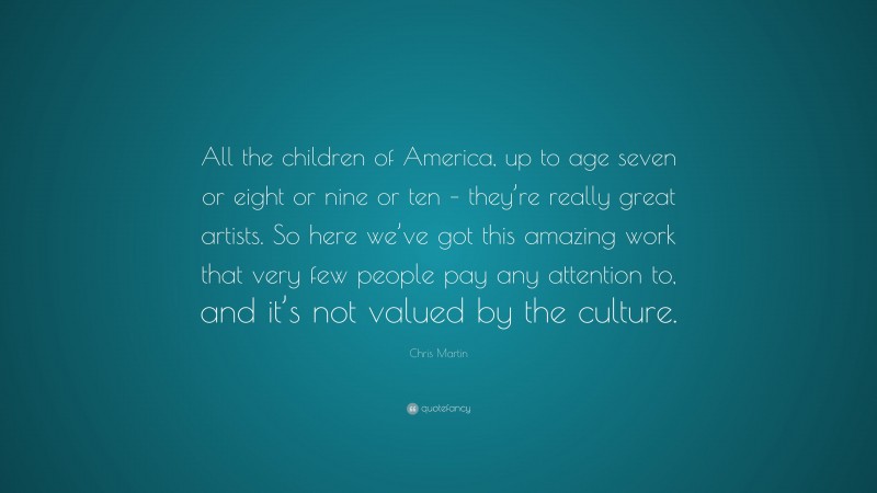 Chris Martin Quote: “All the children of America, up to age seven or eight or nine or ten – they’re really great artists. So here we’ve got this amazing work that very few people pay any attention to, and it’s not valued by the culture.”