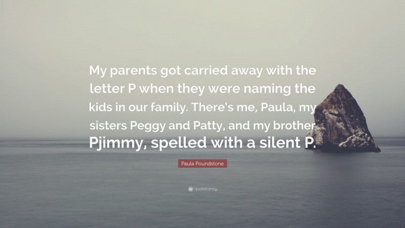Paula Poundstone Quote: “My parents got carried away with the letter P when they were naming the kids in our family. There’s me, Paula, my sisters Peggy and Patty, and my brother Pjimmy, spelled with a silent P.”