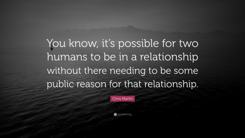 Chris Martin Quote: “You know, it’s possible for two humans to be in a relationship without there needing to be some public reason for that relationship.”