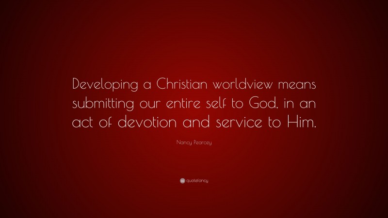 Nancy Pearcey Quote: “Developing a Christian worldview means submitting our entire self to God, in an act of devotion and service to Him.”