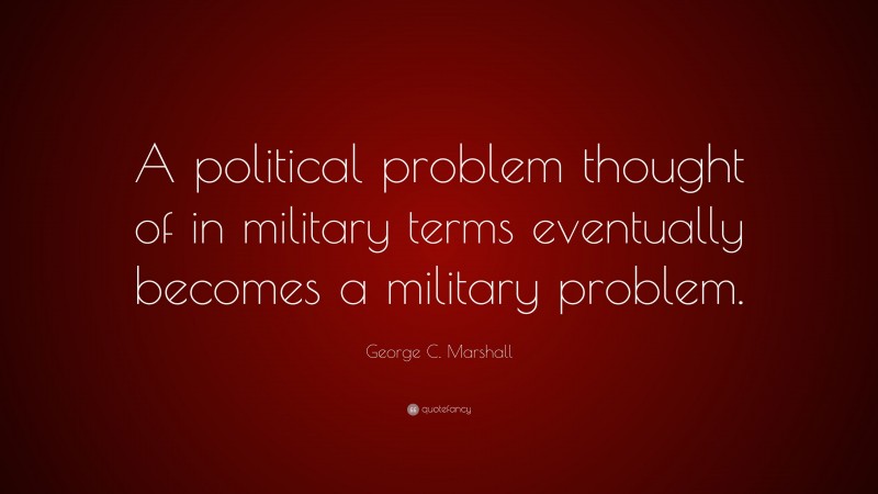 George C. Marshall Quote: “A political problem thought of in military terms eventually becomes a military problem.”