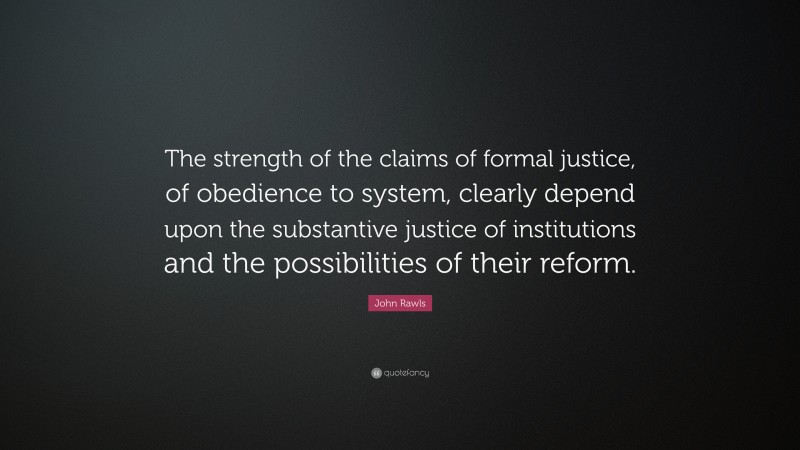 John Rawls Quote: “The strength of the claims of formal justice, of obedience to system, clearly depend upon the substantive justice of institutions and the possibilities of their reform.”