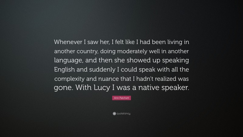 Ann Patchett Quote: “Whenever I saw her, I felt like I had been living in another country, doing moderately well in another language, and then she showed up speaking English and suddenly I could speak with all the complexity and nuance that I hadn’t realized was gone. With Lucy I was a native speaker.”