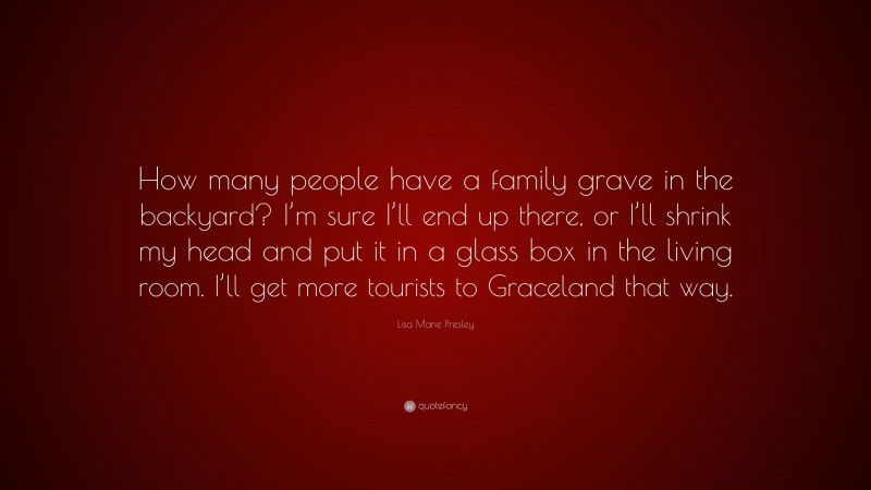 Lisa Marie Presley Quote: “How many people have a family grave in the backyard? I’m sure I’ll end up there, or I’ll shrink my head and put it in a glass box in the living room. I’ll get more tourists to Graceland that way.”