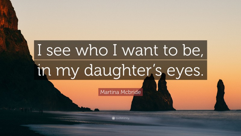 Martina Mcbride Quote: “I see who I want to be, in my daughter’s eyes.”