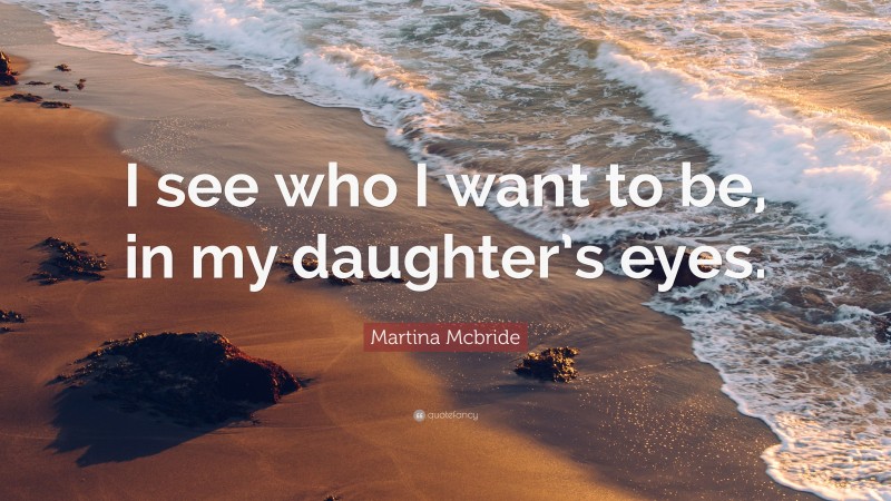 Martina Mcbride Quote: “I see who I want to be, in my daughter’s eyes.”