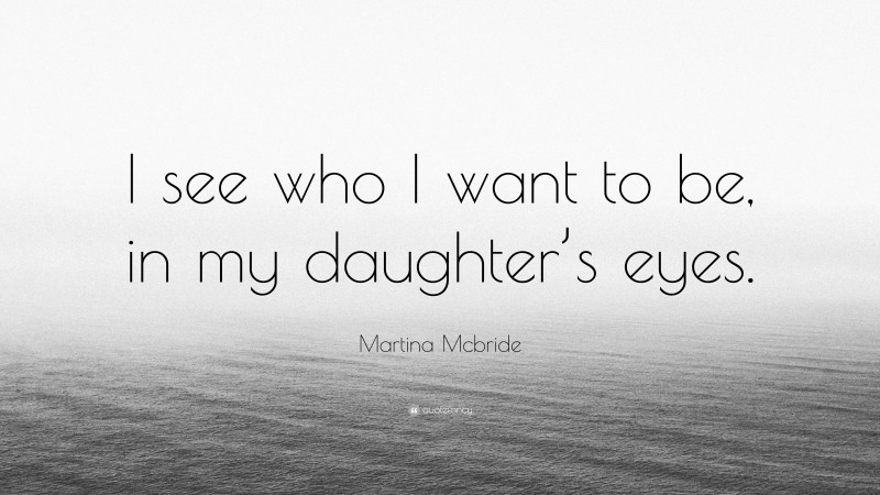 Martina Mcbride Quote: “I see who I want to be, in my daughter’s eyes.”